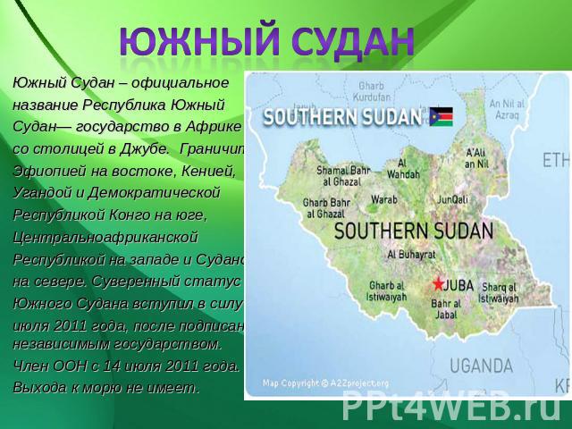 ЮЖНЫЙ СУДАН Южный Судан – официальное название Республика ЮжныйСудан— государство в Африкесо столицей в Джубе. Граничит с Эфиопией на востоке, Кенией, Угандой и Демократической Республикой Конго на юге, Центральноафриканской Республикой на западе и …