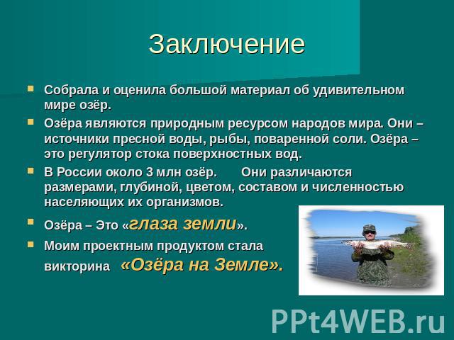 Заключение Собрала и оценила большой материал об удивительном мире озёр. Озёра являются природным ресурсом народов мира. Они – источники пресной воды, рыбы, поваренной соли. Озёра – это регулятор стока поверхностных вод. В России около 3 млн озёр. О…