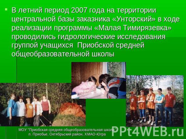 В летний период 2007 года на территории центральной базы заказника «Унторский» в ходе реализации программы «Малая Тимирязевка» проводились гидрологические исследования группой учащихся Приобской средней общеобразовательной школы