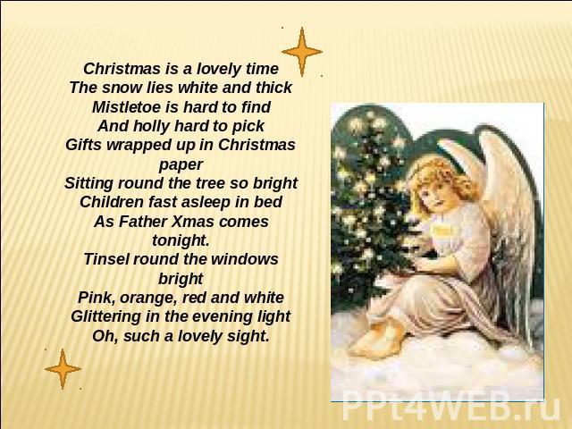Christmas is a lovely timeThe snow lies white and thickMistletoe is hard to findAnd holly hard to pickGifts wrapped up in ChristmaspaperSitting round the tree so brightChildren fast asleep in bedAs Father Xmas comes tonight.Tinsel round the windows …