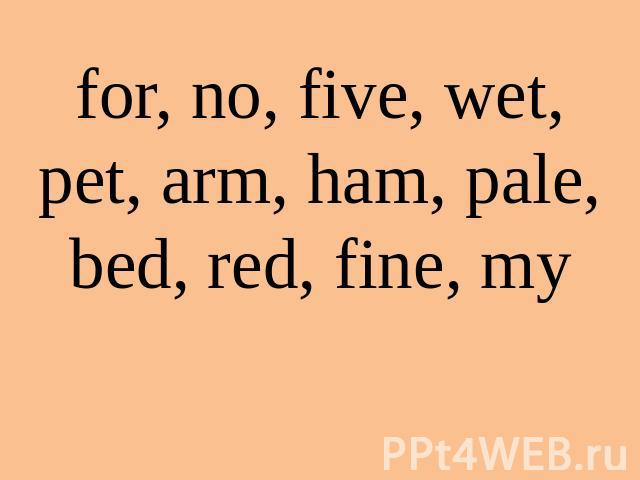 for, no, five, wet, pet, arm, ham, pale, bed, red, fine, my