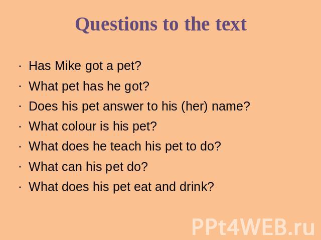 Questions to the text Has Mike got a pet?What pet has he got?Does his pet answer to his (her) name?What colour is his pet?What does he teach his pet to do?What can his pet do?What does his pet eat and drink?
