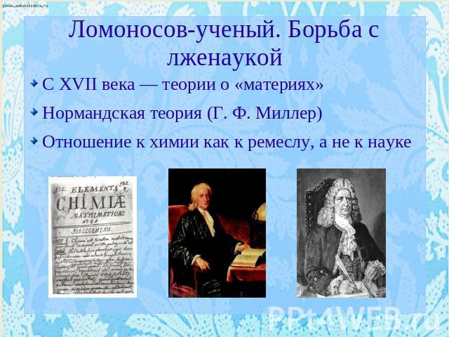 Ломоносов-ученый. Борьба с лженаукой С XVII века — теории о «материях» Нормандская теория (Г. Ф. Миллер) Отношение к химии как к ремеслу, а не к науке