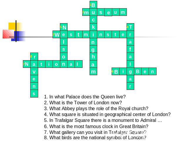 1. In what Palace does the Queen live? 2. What is the Tower of London now? 3. What Abbey plays the role of the Royal church? 4. What square is situated in geographical center of London? 5. In Trafalgar Square there is a monument to Admiral … 6. What…