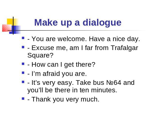 Make up a dialogue - You are welcome. Have a nice day.- Excuse me, am I far from Trafalgar Square?- How can I get there?- I’m afraid you are.- It’s very easy. Take bus №64 and you’ll be there in ten minutes.- Thank you very much.