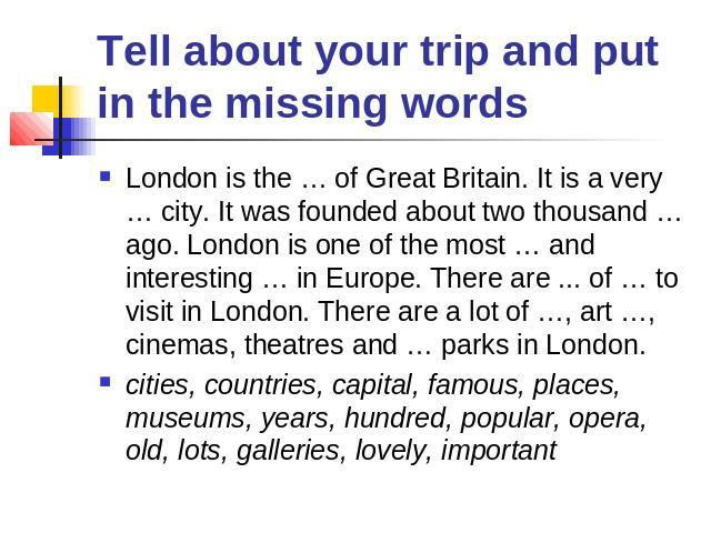 Tell about your trip and put in the missing words London is the … of Great Britain. It is a very … city. It was founded about two thousand … ago. London is one of the most … and interesting … in Europe. There are ... of … to visit in London. There a…