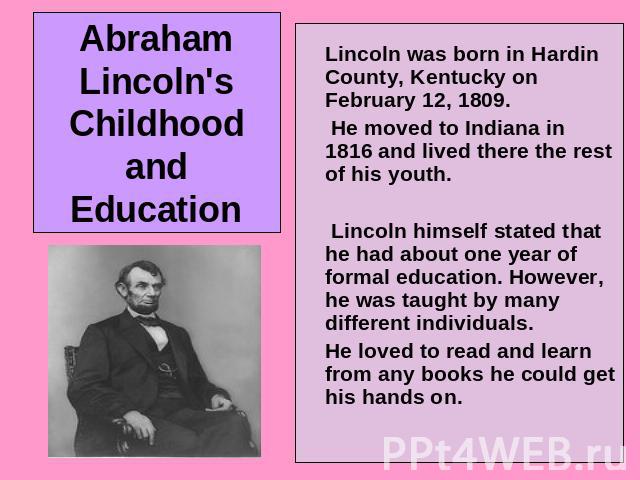 Abraham Lincoln's Childhood and Education Lincoln was born in Hardin County, Kentucky on February 12, 1809. He moved to Indiana in 1816 and lived there the rest of his youth. Lincoln himself stated that he had about one year of formal education. How…