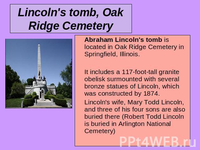 Lincoln's tomb, Oak Ridge Cemetery Abraham Lincoln's tomb is located in Oak Ridge Cemetery in Springfield, Illinois. It includes a 117-foot-tall granite obelisk surmounted with several bronze statues of Lincoln, which was constructed by 1874. Lincol…
