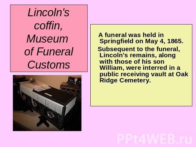 Lincoln's coffin, Museum of Funeral Customs A funeral was held in Springfield on May 4, 1865. Subsequent to the funeral, Lincoln's remains, along with those of his son William, were interred in a public receiving vault at Oak Ridge Cemetery.