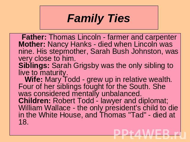 Family Ties Father: Thomas Lincoln - farmer and carpenterMother: Nancy Hanks - died when Lincoln was nine. His stepmother, Sarah Bush Johnston, was very close to him.Siblings: Sarah Grigsby was the only sibling to live to maturity. Wife: Mary Todd -…