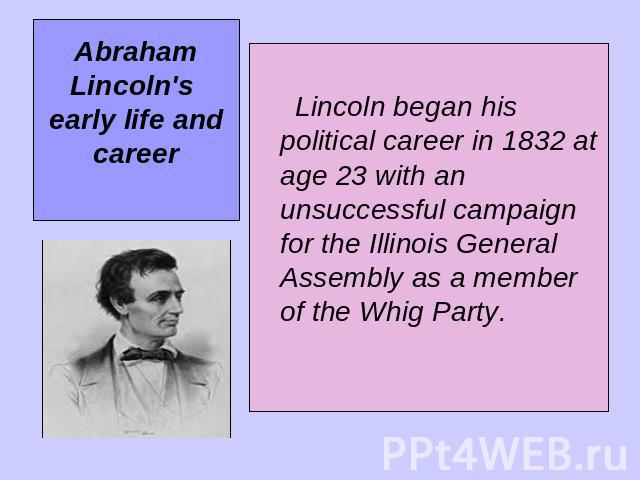Abraham Lincoln's early life and career Lincoln began his political career in 1832 at age 23 with an unsuccessful campaign for the Illinois General Assembly as a member of the Whig Party.