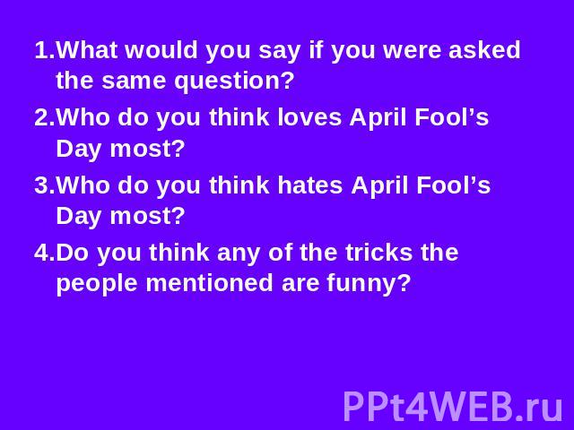 1.What would you say if you were asked the same question? 2.Who do you think loves April Fool’s Day most? 3.Who do you think hates April Fool’s Day most? 4.Do you think any of the tricks the people mentioned are funny?