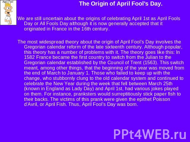 The Origin of April Fool's Day.We are still uncertain about the origins of celebrating April 1st as April Fools Day or All Fools Day although it is now generally accepted that it originated in France in the 16th century. The most widespread theory a…