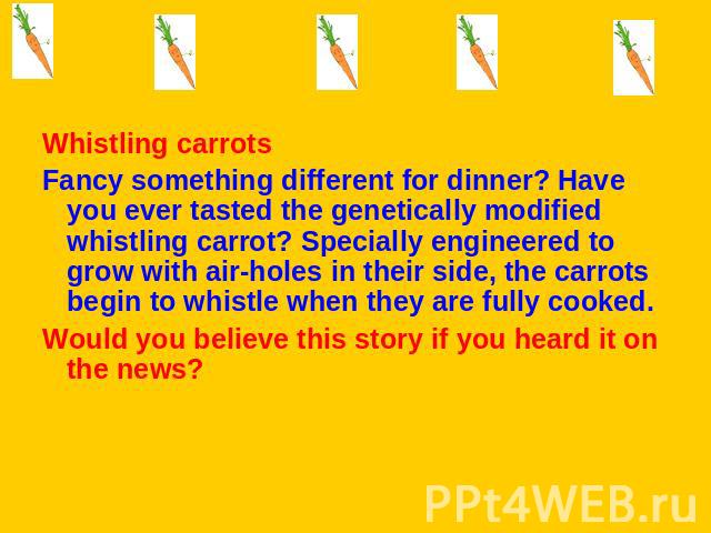 Whistling carrotsFancy something different for dinner? Have you ever tasted the genetically modified whistling carrot? Specially engineered to grow with air-holes in their side, the carrots begin to whistle when they are fully cooked.Would you belie…