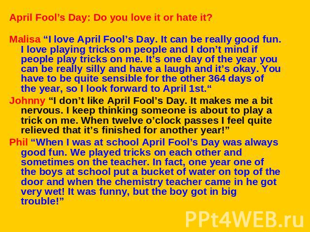 April Fool’s Day: Do you love it or hate it?Malisa “I love April Fool’s Day. It can be really good fun. I love playing tricks on people and I don’t mind if people play tricks on me. It’s one day of the year you can be really silly and have a laugh a…