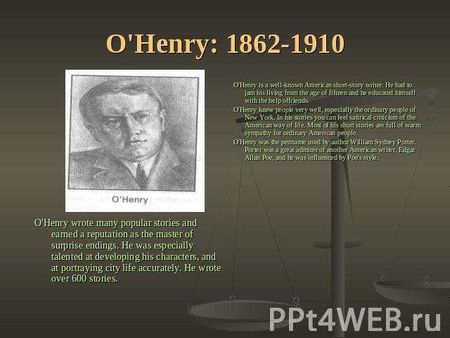 O'Henry: 1862-1910 O'Henry is a well-known American short-story writer. He had to jam his living from the age of fifteen and he educated himself with the help offriends.O'Henry knew people very well, especially the ordinary people of New York. In hi…