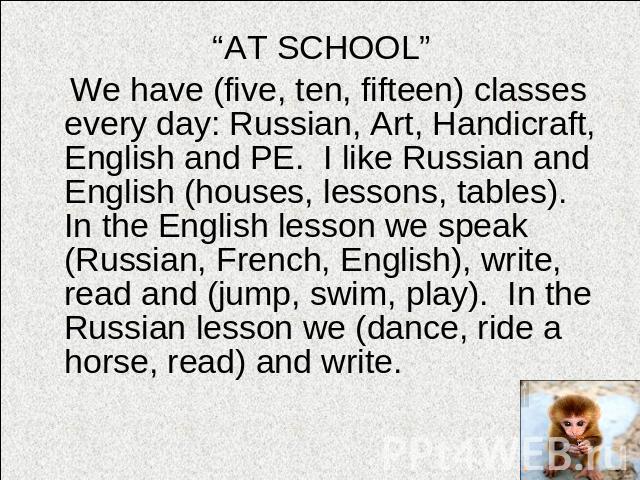 “AT SCHOOL” We have (five, ten, fifteen) classes every day: Russian, Art, Handicraft, English and PE. I like Russian and English (houses, lessons, tables). In the English lesson we speak (Russian, French, English), write, read and (jump, swim, play)…