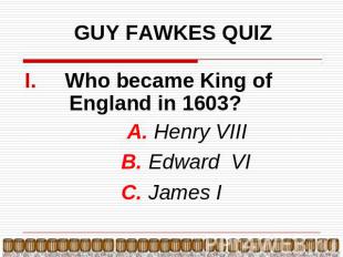 GUY FAWKES QUIZ Who became King of England in 1603? А. Henry VIII B. Edward VI C