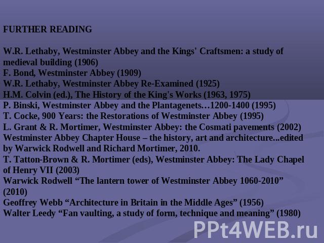 FURTHER READINGW.R. Lethaby, Westminster Abbey and the Kings' Craftsmen: a study of medieval building (1906)F. Bond, Westminster Abbey (1909)W.R. Lethaby, Westminster Abbey Re-Examined (1925)H.M. Colvin (ed.), The History of the King's Works (1963, …