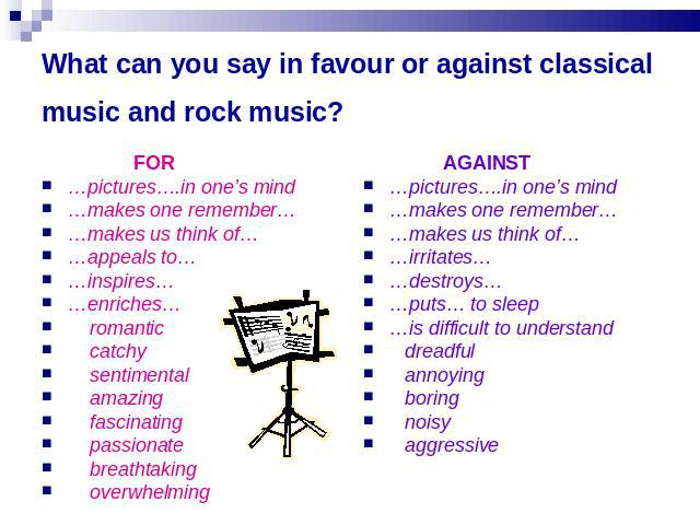 What can you say in favour or against classical music and rock music? FOR…pictures….in one’s mind…makes one remember……makes us think of……appeals to……inspires……enriches… romantic catchy sentimental amazing fascinating passionate breathtaking overwhel…