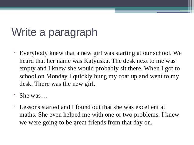 Write a paragraph Everybody knew that a new girl was starting at our school. We heard that her name was Katyuska. The desk next to me was empty and I knew she would probably sit there. When I got to school on Monday I quickly hung my coat up and wen…