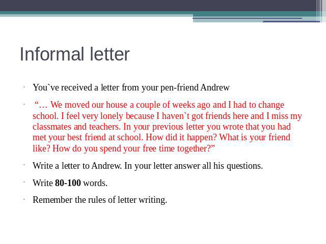 Informal letter You`ve received a letter from your pen-friend Andrew “… We moved our house a couple of weeks ago and I had to change school. I feel very lonely because I haven`t got friends here and I miss my classmates and teachers. In your previou…