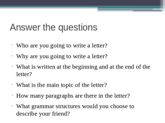 Answer the questions Who are you going to write a letter?Why are you going to write a letter?What is written at the beginning and at the end of the letter?What is the main topic of the letter?How many paragraphs are there in the letter?What grammar …
