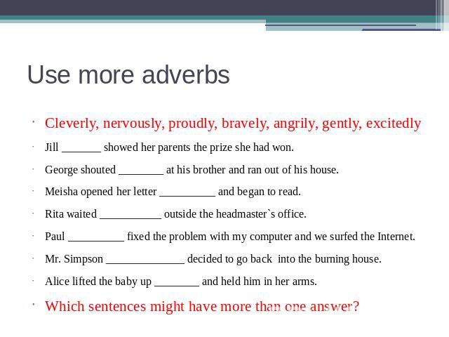 Use more adverbs Cleverly, nervously, proudly, bravely, angrily, gently, excitedlyJill _______ showed her parents the prize she had won.George shouted ________ at his brother and ran out of his house.Meisha opened her letter __________ and began to …