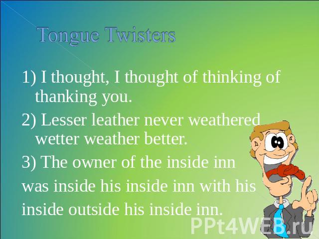 Tongue Twisters 1) I thought, I thought of thinking of thanking you. 2) Lesser leather never weathered wetter weather better. 3) The owner of the inside inn was inside his inside inn with hisinside outside his inside inn.