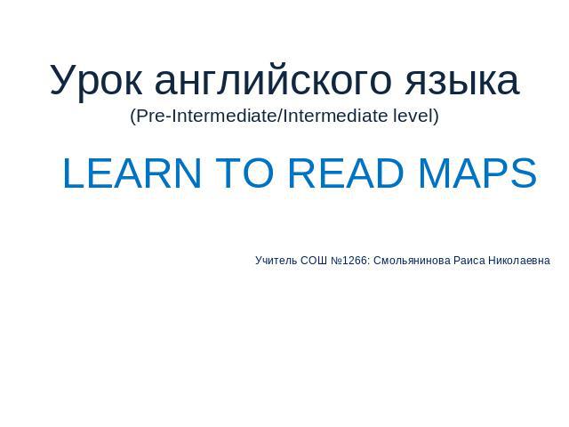 Урок английского языка(Pre-Intermediate/Intermediate level) LEARN TO READ MAPSУчитель СОШ №1266: Смольянинова Раиса Николаевна