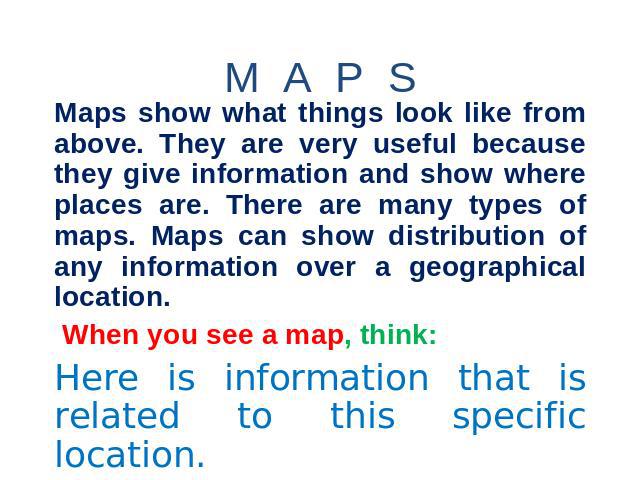M A P S Maps show what things look like from above. They are very useful because they give information and show where places are. There are many types of maps. Maps can show distribution of any information over a geographical location. When you see …