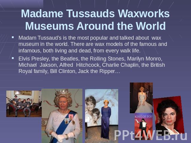 Madame Tussauds Waxworks Museums Around the World Madam Tussaud’s is the most popular and talked about wax museum in the world. There are wax models of the famous and infamous, both living and dead, from every walk life.Elvis Presley, the Beatles, t…
