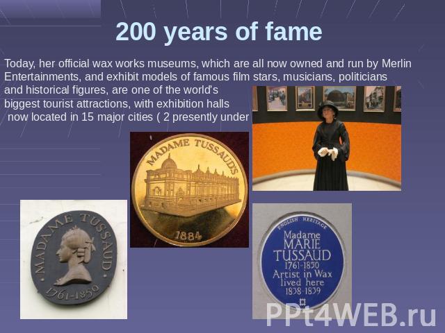 200 years of fame Today, her official wax works museums, which are all now owned and run by Merlin Entertainments, and exhibit models of famous film stars, musicians, politicians and historical figures, are one of the world's biggest tourist attract…