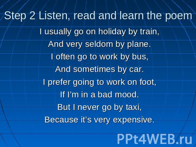 Step 2 Listen, read and learn the poem I usually go on holiday by train,And very seldom by plane.I often go to work by bus,And sometimes by car.I prefer going to work on foot,If I’m in a bad mood.But I never go by taxi,Because it’s very expensive.