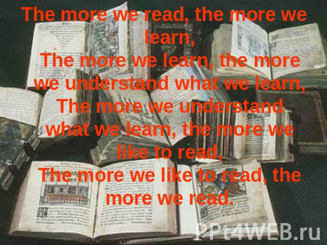 The more we read, the more we learn,The more we learn, the more we understand what we learn,The more we understand what we learn, the more we like to read,The more we like to read, the more we read.