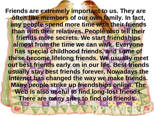 Friends are extremely important to us. They are often like members of our own family. In fact, any people spend more time with their friends than with their relatives. People also tell their friends more secrets. We start friendships almost from the…