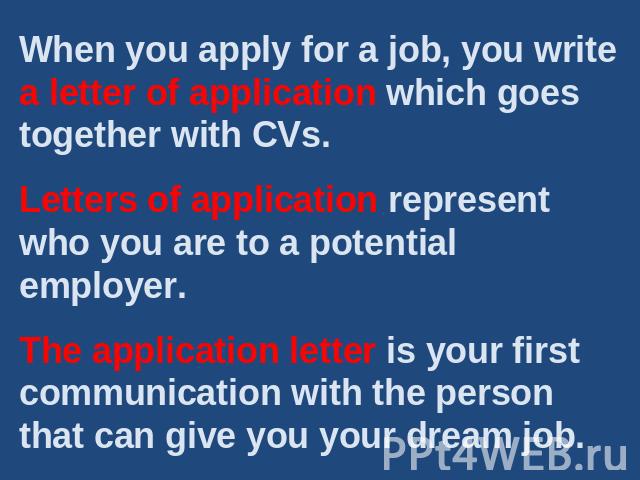When you apply for a job, you write a letter of application which goes together with CVs.Letters of application represent who you are to a potential employer.The application letter is your first communication with the person that can give you your d…