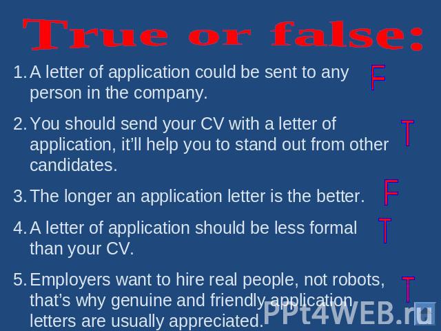 True or false: A letter of application could be sent to any person in the company.You should send your CV with a letter of application, it’ll help you to stand out from other candidates.The longer an application letter is the better.A letter of appl…