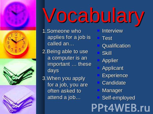 Vocabulary 1.Someone who applies for a job is called an…2.Being able to use a computer is an important … these days3.When you apply for a job, you are often asked to attend a job… InterviewTestQualificationSkillApplierApplicantExperienceCandidateMan…