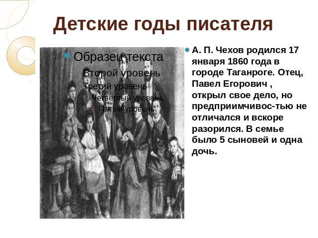 Детские годы писателя А. П. Чехов родился 17 января 1860 года в городе Таганроге. Отец, Павел Егорович , открыл свое дело, но предприимчивос-тью не отличался и вскоре разорился. В семье было 5 сыновей и одна дочь.