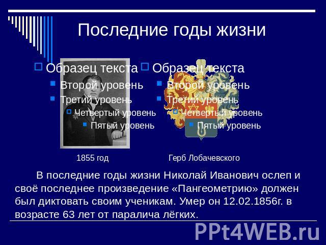 Последние годы жизни В последние годы жизни Николай Иванович ослеп и своё последнее произведение «Пангеометрию» должен был диктовать своим ученикам. Умер он 12.02.1856г. в возрасте 63 лет от паралича лёгких.