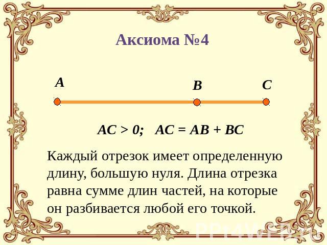 Аксиома №4 АС > 0; АС = АВ + ВС Каждый отрезок имеет определенную длину, большую нуля. Длина отрезка равна сумме длин частей, на которые он разбивается любой его точкой.