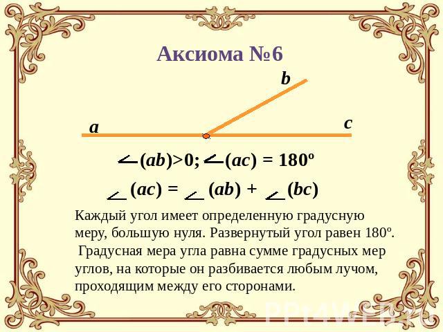 Аксиома №6 (ab)>0; (ac) = 180º(ac) = (ab) + (bc) Каждый угол имеет определенную градусную меру, большую нуля. Развернутый угол равен 180º. Градусная мера угла равна сумме градусных мер углов, на которые он разбивается любым лучом, проходящим между е…