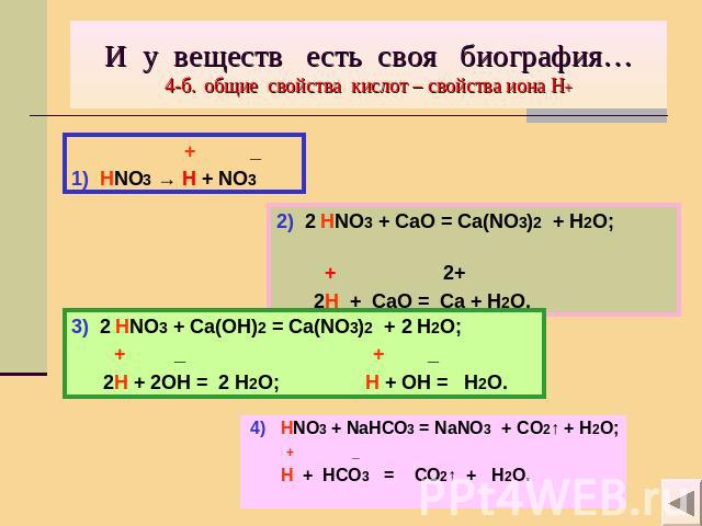 И у веществ есть своя биография…4-б. общие свойства кислот – свойства иона Н+ + _1) HNO3 → H + NO3 2) 2 HNO3 + CaO = Ca(NO3)2 + H2O; + 2+ 2H + CaO = Ca + H2O. 3) 2 HNO3 + Ca(OH)2 = Ca(NO3)2 + 2 H2O; + _ + _ 2H + 2OH = 2 H2O; H + OH = H2O. 4) HNO3 + …