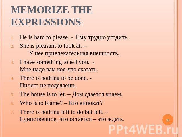 Memorize the expressions: He is hard to please. - Ему трудно угодить.She is pleasant to look at. – У нее привлекательная внешность.I have something to tell you. - Мне надо вам кое-что сказать.There is nothing to be done. - Ничего не поделаешь.The ho…
