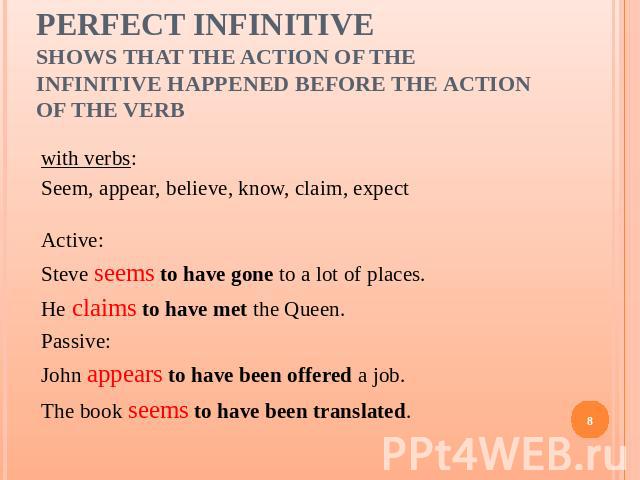 Perfect Infinitiveshows that the action of the infinitive happened before the action of the verb with verbs:Seem, appear, believe, know, claim, expectActive:Steve seems to have gone to a lot of places.He claims to have met the Queen.Passive:John app…