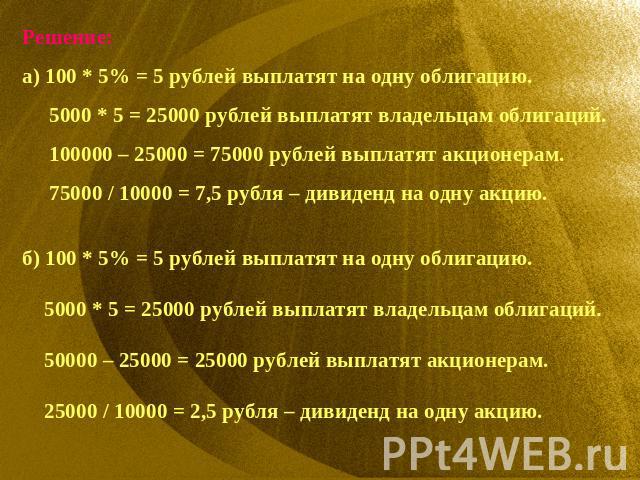 Решение:а) 100 * 5% = 5 рублей выплатят на одну облигацию. 5000 * 5 = 25000 рублей выплатят владельцам облигаций. 100000 – 25000 = 75000 рублей выплатят акционерам. 75000 / 10000 = 7,5 рубля – дивиденд на одну акцию.б) 100 * 5% = 5 рублей выплатят н…