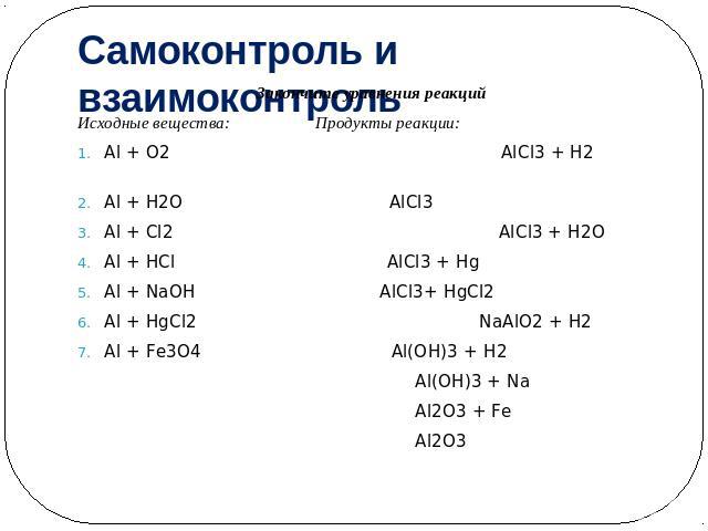 Самоконтроль и взаимоконтроль Закончите уравнения реакцийИсходные вещества: Продукты реакции:Al + O2 AlСl3 + H2 Al + H2O AlСl3Al + Сl2 AlСl3 + H2OAl + HСl AlСl3 + HgAl + NaOH AlСl3+ HgСl2 Al + HgСl2 NaAlO2 + H2Al + Fе3О4 Al(OH)3 + H2 Al(OH)3 + Na Al…