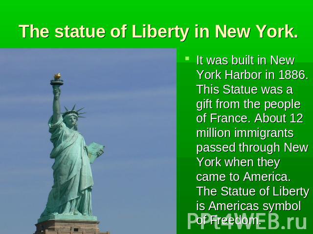 The statue of Liberty in New York. It was built in New York Harbor in 1886. This Statue was a gift from the people of France. About 12 million immigrants passed through New York when they came to America. The Statue of Liberty is Americas symbol of …