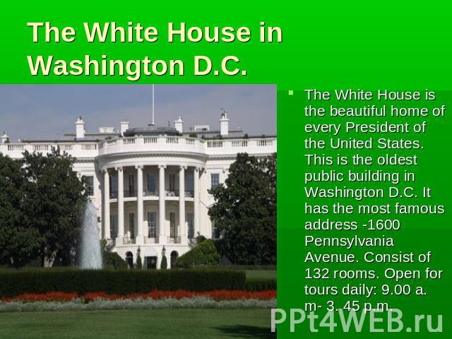 The White House in Washington D.C. The White House is the beautiful home of every President of the United States. This is the oldest public building in Washington D.C. It has the most famous address -1600 Pennsylvania Avenue. Consist of 132 rooms. O…